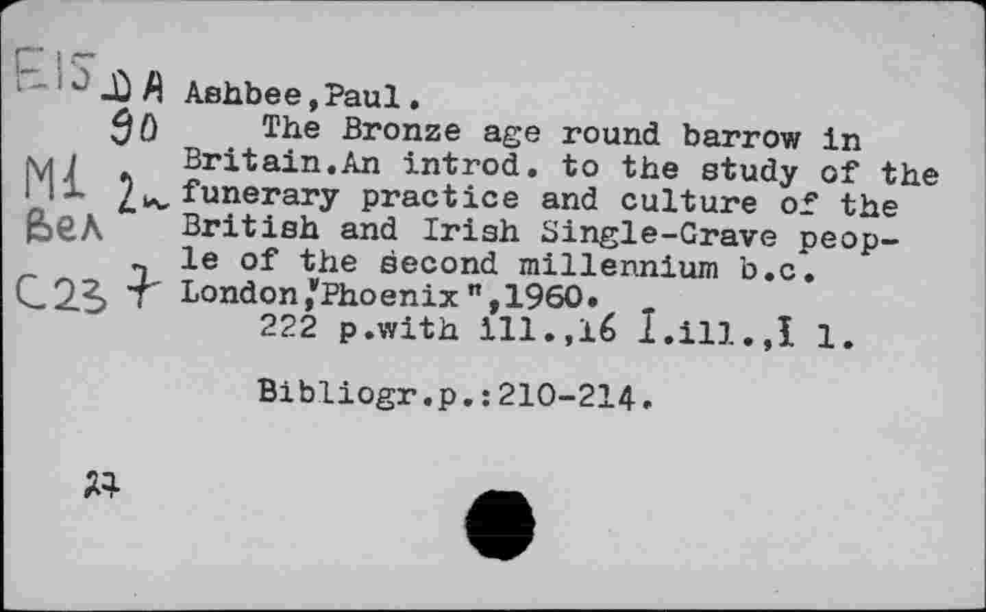 ﻿1~-Ù Л Ashbee»Paul »
$ 0 The Bronze age round barrow In M1 .	Britain.An introd, to the study of the
1 /^funerary practice and culture of the p€A British and Irish Single-Grave peop-n le of the second millennium b.c.
C2?> T London/Phoenix ",1960. „
222 p.with ill.,16 I.ill.,I 1.
Bibliogr,p.: 210-214.